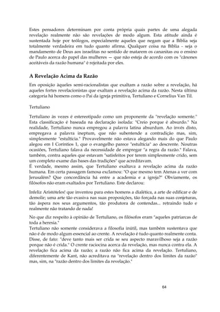 64
Estes pensadores determinam por conta própria quais partes de uma alegada
revelação realmente não são revelações de modo algum. Esta atitude ainda é
sustentada hoje por teólogos, especialmente aqueles que negam que a Bíblia seja
totalmente verdadeira em tudo quanto afirma. Qualquer coisa na Bíblia - seja o
mandamento de Deus aos israelitas no sentido de matarem os cananitas ou o ensino
de Paulo acerca do papel das mulheres — que não esteja de acordo com os "cânones
aceitáveis da razão humana" é rejeitada por eles.
A Revelação Acima da Razão
Em oposição àqueles semi-racionalistas que exaltam a razão sobre a revelação, há
aqueles fortes revelacionistas que exaltam a revelação acima da razão. Nesta última
categoria há homens como o Pai da igreja primitiva, Tertuliano e Cornelius Van Til.
Tertuliano
Tertuliano às vezes é estereotipado como um proponente da "revelação somente."
Esta classificação é baseada na declaração isolada: "Creio porque é absurdo." Na
realidade, Tertuliano nunca empregou a palavra latina absurdum. Ao invés disto,
empregava a palavra ineptum, que não subentende a contradição mas, sim,
simplesmente "estultícia." Provavelmente não estava alegando mais do que Paulo
alegou em I Coríntios 1, que o evangelho parece "estultícia" ao descrente. Noutras
ocasiões, Tertuliano falava da necessidade de empregar "a regra da razão." Falava,
também, contra aqueles que estavam "satisfeitos por terem simplesmente crido, sem
um completo exame das bases das tradições" que acreditavam.
É verdade, mesmo assim, que Tertuliano exaltava a revelação acima da razão
humana. Em certa passagem famosa exclamou: "O que mesmo tem Atenas a ver com
Jerusalém? Que concordância há entre a academia e a igreja?" Obviamente, os
filósofos não eram exaltados por Tertuliano. Este declarou:
Infeliz Aristóteles! que inventou para estes homens a dialética, a arte de edificar e de
demolir; uma arte tão evasiva nas suas proposições, tão forçada nas suas conjeturas,
tão áspera nos seus argumentos, tão produtora de contendas... retraindo tudo e
realmente não tratando de nada!
No que diz respeito à opinião de Tertuliano, os filósofos eram "aqueles patriarcas de
toda a heresia."
Tertuliano não somente considerava a filosofia inútil, mas também sustentava que
não é de modo algum essencial ao crente. A revelação é tudo quanto realmente conta.
Disse, de fato: "deve tanto mais ser crida se seu aspecto maravilhoso seja a razão
porque não é crida." O crente raciocina acerca da revelação, mas nunca contra ela. A
revelação fica acima da razão; a razão não fica acima da revelação. Tertuliano,
diferentemente de Kant, não acreditava na "revelação dentro dos limites da razão"
mas, sim, na "razão dentro dos limites da revelação."
 