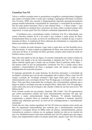 65
Cornelius Van Til
Talvez o melhor exemplo entre os pensadores evangélicos contemporâneos dalguém
que exalta a revelação sobre a razão seja o teólogo e apologista reformado, Cornelius
Van Til (nasc. 1895). Seu conceito é freqüentemente chamado pressuposicionalismo
porque ressalta fortemente a necessidade de "pressupor" a veracidade da revelação a
fim da razão poder funcionar. Pois se não existisse Deus — o Deus cristão — que
criou e sustentou as próprias leis e processos da razão, então o próprio pensar seria
impossível. A razão, para Van Til, é radical e realmente dependente da revelação.
O problema com o racionalismo cristão. Conforme Van Til, a dificuldade com
outros conceitos cristãos da fé e da razão é que exaltam a razão acima de Deus.
Fundamentam Deus na razão, ao invés de reconhecerem a verdade de que a razão é
baseada em Deus. A existência do Deus soberano do cristianismo é a suposição mais
básica num sistema cristão de filosofia.
Deus é o criador da razão humana. Logo, toda a razão deve ser Seu humilde servo,
não Seu mestre. A razão é sujeita ao julgamento de Deus, mas nunca pode colocar-se
como juiz de Deus. A revelação de Deus, portanto, sempre estará acima da razão do
homem, nunca o inverso.
Deus não está sujeito às leis da lógica. O conceito sustentado por muitos cristãos de
que Deus está sujeito à lei da não-contradição é rejeitado por Van Til. A lógica se
aplica somente àquilo que é criado, não ao Criador. Deus é soberano sobre tudo —
até mesmo sobre as leis do pensamento. Conforme Van Til, o cristão nunca deve
capitular a transcendência de Deus a qualquer coisa, até mesmo às regras mais
fundamentais do raciocínio humano.
O emprego apropriado da razão humana. Se devemos pressupor a veracidade da
revelação e sustentar que a lei da não-contradição não se aplica a Deus, como Van Til
escapa à posição da "revelação somente"? Que regra existe para a razão no seu
relacionamento com a revelação divina? Van Til alega que a revelação de Deus não é
Deus. Visto que Deus transcende Sua revelação, não é inconsistente sustentar que a
lógica se aplica à revelação mas não ao próprio Deus. Além disto, Van Til emprega a
razão como uma serva da revelação e até, citando o título de um dos seus livros, "Na
Defesa da Fé."
Num resumo sucinto da sua posição, chamado "Mv Credo", Van Til argumentava
que outros pensadores cristãos não eram suficientemente racionais. Ou seja: não
levavam a razão suficientemente longe. Declarou: "O método tradicional...
compromete o próprio Deus ao sustentar que a existência é somente 'possível'
embora seja 'altamente provável,' ao invés de ser ontologicamente e 'racionalmente'
necessária."
Tendo isto em vista, muitos seguidores de Van Til vêem seu sistema como sendo um
tipo de argumento transcendental que sustenta que é absolutamente necessário
pressupor a revelação divina na Bíblia antes da pessoa, consistentemente, pensar,
comunicar-se, praticar a ciência, ou ver qualquer sentido na vida ou no mundo em
que vive. Realmente parece mais justo entender que Van Til é alguém que não nega a
razão, mas simplesmente exalta a revelação acima dela. Aquilo a que Van Til se opõe
 