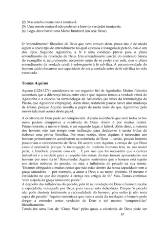 67
(2) Mas minha mente não é imutável.
(3) Uma mente mutável não pode ser a base de verdades imutáveis.
(4) Logo, deve haver uma Mente Imutável (ou seja: Deus).
O "entendimento" filosófico de Deus que vem através desta prova não é de modo
algum o único tipo de entendimento no qual a pessoa é inaugurada pela fé, mas é um
dos tipos. Segundo Agostinho, a fé é uma condição prévia para o pleno
entendimento da revelação de Deus. Um entendimento parcial do conteúdo básico
do evangelho é, naturalmente, necessário antes de se poder crer nele, mas o pleno
entendimento da verdade cristã é subsequente à fé salvífica. A pecaminosidade do
homem caído obscurece sua capacidade de ver a verdade antes da fé salvífica ter sido
exercitada.
Tomás Aquino
Aquino (1224-1274) considerava-se um seguidor fiel de Agostinho. Muitos filósofos
sustentam que a diferença básica entre eles é que Aquino tomou a verdade cristã de
Agostinho e a colocou na terminologia de Aristóteles (ao invés da terminologia de
Platão, que Agostinho empregou). Além disto, realmente parece haver uma mudança
de ênfase, porque Aquino ressalta o papel da razão mais do que Agostinho; pelo
menos fala mais acerca deste papel.
A existência de Deus pode ser comprovada. Aquino reconhecia que nem todos os ho-
mens podem comprovar a existência de Deus. Assim é por muitas razões.
Primeiramente, a mente é finita, e em segundo lugar, é falível. Além disto, a maioria
dos homens não tem tempo nem inclinação para dedicar-se à tarefa árdua de
elaborar uma prova filosófica. Por estas razões, disse Aquino, é necessário aos
homens primeiramente acreditarem na existência de Deus — senão, poucos homens
possuiriam o conhecimento de Deus. De acordo com Aquino, a crença de que Deus
existe é necessária porque "a investigação do intelecto humano tem, na sua maior
parte, a falsidade presente com ela ... É por isso que foi necessário que a certeza
inabalável e a verdade pura a respeito das coisas divinas fossem apresentadas aos
homens por meio da fé." Resumindo: Aquino sustentava que o homem está sujeito
aos efeitos noéticos do pecado, ou seja: a influência do pecado na sua mente.
"Estamos obrigados a muitas coisas que não estão dentro da nossa capacidade sem a
graça saneadora — por exemplo, a amar a Deus e ao nosso próximo. O mesmo é
verdadeiro no que diz respeito à crença nos artigos de fé." Mas, Tomás continua:
"com a ajuda da graça temos este poder."
A despeito das influências do pecado, pela fé na revelação de Deus o homem recebe
a capacidade, outorgada por Deus, para vencer esta deficiência. Porque "o pecado
não pode destruir totalmente a racionalidade do homem, pois então já não seria
capaz do pecado." Aquino sustentava que, com a ajuda da revelação, o homem pode
chegar a entender certas verdades de Deus e até mesmo "comprová-las"
filosoficamente.
Tomás fez uma lista de "Cinco Vias" pelas quais a existência de Deus pode ser
 