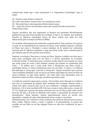 68
comprovada, sendo que a mais importante é o "Argumento Cosmológico" que se
segue.
(1) Existem coisas finitas e mutáveis.
(2) Cada coisa finita e mutável deve ser causada por outra.
(3) Não pode haver uma regressão infinita destas causas.
(4) Logo, deve haver uma primeira causa não causada de toda coisa finita e
mutável que existe.
Aquino acreditava que este argumento se baseava em premissas filosoficamente
justificáveis que não foram tiradas da revelação. O fato é, no entanto, que nenhuma
filosofia já elaborou semelhante prova do Deus cristão sem antes ter sido
influenciado pela revelação de Deus na Bíblia.
As verdades sobrenaturais são conhecidas somente pela fé. Não somente a fé é prévia
à razão ou ao entendimento da natureza de Deus, como também algumas verdades
de Deus, tais como a Trindade e outros mistérios da fé, podem ser conhecidas
somente pela fé. Sabemos mediante a razão que Deus existe, mas é somente pela fé
que sabemos que há três pessoas num só Deus.
Somente a revelação é base para a crença em Deus. Aquino é enfático em dizer que a
única base verdadeira para crer em Deus é a divina autoridade ou revelação.
Conforme Tomás: "É necessário para o homem receber pela fé não somente as coisas
que estão acima da razão, como também aquelas que podem ser conhecidas pela
razão ..." O melhor que a razão pode fazer é demonstrar que Deus existe; a
autoridade divina é o único fundamento para crer em Deus. A razão e a evidência
têm aplicação à "crença que," mas não à "crença em." Aquino sustentava que a pessoa
"não acreditaria [naquilo] a não ser que [a revelação seja] digna de crença na base de
sinais evidentes ou algo deste gênero." Do outro lado, nem (descrentes nem os
demônios crêem em Deus, ainda que acreditem que Deus existe.
A evidência razoável é apoio para a crença. A fé em Deus não é baseada na evidência
mas sim, na autoridade do próprio Deus mediante Sua revelação. Mesmo assim, o
crente tem apoio razoável para sua fé nas evidências e milagres experimentais e
históricos. A fé é mais meritória (Hb 11:6) mas a razão é mais nobre para o crente (At
17: 11). Ainda que a pessoa não possa raciocinar até a fé em Deus, pode achar razões
para ela. De fato, a fé pode ser definida como sendo "a capacidade de arrazoar com
assentimento." Desta maneira, Aquino aparentemente estava de acordo com
Agostinho a respeito do inter-relacionamento entre a razão e a revelação.
Filosoficamente, a fé é anterior à razão; nenhum não-cristão já ofereceu provas para o
Deus cristão. Mesmo assim, a razão é anterior à fé pessoalmente; a pessoa não
acredita em um Deus ou na Sua alegada Palavra se não tiver evidências de que é
verídico.
 