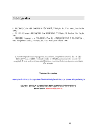 69
Bibliografia
• BROWN, Colin – FILOSOFIA & FÉ CRISTÃ, 2ª Edição, Ed. Vida Nova, São Paulo,
1999.
• ZILLES, Urbano – FILOSOFIA DA RELIGIÃO, 3ª Edição,Ed. Paulus, São Paulo,
1991.
• GEISLER, Norman L. e FEINBERG, Paul D. – INTRODUÇÃO À FILOSOFIA -
uma perspectiva cristã, 2ª Edição, Ed. Vida Nova, São Paulo, 1996.
É proibida a reprodução total e/ou parcial deste material, sem prévia autorização. Ele é de USO
EXCLUSIVO da ESUTES, e protegido pela Lei nº 6.896/80 que regula direitos autorais e de
compilação de obra, sendo proibida a sua utilização em outro estabelecimento de ensino missiológico
e/ou teológico.
VVVVisite tamisite tamisite tamisite também os sites:bém os sites:bém os sites:bém os sites:
www.portalphilosophia.org - www.filosofiadareligiao.no.sapo.pt - www.wikipedia.org.br
ESUTEESUTEESUTEESUTESSSS ---- ESCOLA SUPERIOR DE TEOLOGIA DO ESPÍRITO SANTOESCOLA SUPERIOR DE TEOLOGIA DO ESPÍRITO SANTOESCOLA SUPERIOR DE TEOLOGIA DO ESPÍRITO SANTOESCOLA SUPERIOR DE TEOLOGIA DO ESPÍRITO SANTO
HOME PAGE:HOME PAGE:HOME PAGE:HOME PAGE: www.esutes.com.br
 