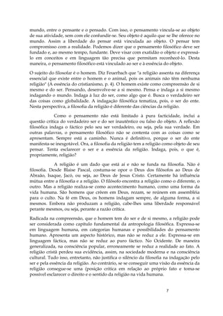7
mundo, entre o pensante e o pensado. Com isso, o pensamento vincula-se ao objeto
de sua atividade, sem com ele confundir-se. Seu objeto é aquilo que se lhe oferece no
mundo. Assim a liberdade do pensar está vinculada ao objeto. O pensar tem
compromisso com a realidade. Podemos dizer que o pensamento filosófico deve ser
fundado e, ao mesmo tempo, fundante. Deve visar com exatidão o objeto e expressá-
lo em conceitos e em linguagem tão precisa que permitam reconhecê-lo. Desta
maneira, o pensamento filosófico está vinculado ao ser e à essência do objeto.
O sujeito do filosofar é o homem. Diz Feuerbach que "a religião assenta na diferença
essencial que existe entre o homem e o animal, pois os animais não têm nenhuma
religião" (A essência do cristianismo, p. 4). O homem existe como compreensão de si
mesmo e do ser. Pensando, desenvolve-se a si mesmo. Pensa e indaga a si mesmo
indagando o mundo. Indaga à luz do ser, como algo que é. Busca o verdadeiro ser
das coisas como globalidade. A indagação filosófica tematiza, pois, o ser do ente.
Nesta perspectiva, a filosofia da religião é diferente das ciências da religião.
Como o pensamento não está limitado à pura facticidade, inclui a
questão crítica do verdadeiro ser e do ser inautêntico ou falso do objeto. A reflexão
filosófica indaga o fáctico pelo seu ser verdadeiro, ou seja, pela sua verdade. Em
outras palavras, o pensamento filosófico não se contenta com as coisas como se
apresentam. Sempre está a caminho. Nunca é definitivo, porque o ser do ente
manifesta-se inesgotável. Ora, a filosofia da religião tem a religião como objeto de seu
pensar. Tenta esclarecer o ser e a essência da religião. Indaga, pois, o que é,
propriamente, religião?
A religião é um dado que está aí e não se funda na filosofia. Não é
filosofia. Desde Blaise Pascal, costuma-se opor o Deus dos filósofos ao Deus de
Abraão, Isaque, Jacó, ou seja, ao Deus de Jesus Cristo. Certamente há influência
mútua entre a filosofia e a religião. O filósofo encontra a religião como o diferente, o
outro. Mas a religião realiza-se como acontecimento humano, como uma forma da
vida humana. São homens que crêem em Deus, rezam, se reúnem em assembléia
para o culto. Na fé em Deus, os homens indagam sempre, de alguma forma, a si
mesmos. Embora não produzam a religião, cabe-lhes uma liberdade responsável
perante mesmos, ou seja, perante a razão crítica.
Radicada na compreensão, que o homem tem do ser e de si mesmo, a religião pode
ser considerada como capítulo fundamental da antropologia filosófica. Expressa-se
em linguagem humana, em categorias humanas e possibilidades do pensamento
humano. Apresenta um aspecto histórico, mas não se reduz a ele. Expressa-se em
linguagem fáctica, mas não se reduz ao puro fáctico. No Ocidente. De maneira
generalizada, na consciência popular, erroneamente se reduz a realidade ao fato. A
religião cristã perdeu sua evidência, assim, na sociedade moderna e na consciência
cultural. Tudo isso, entretanto, não justifica o silêncio da filosofia na indagação pelo
ser e pela essência da religião. Ao contrário, se se conseguir uma visão da essência da
religião consegue-se uma (posição critica em relação ao próprio fato e toma-se
possível esclarecer o direito e o sentido da religião na vida humana.
 
