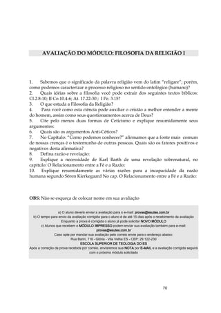 70
AVALIAÇÃO DO MÓDULO: FILOSOFIA DA RELIGIÃO I
1. Sabemos que o significado da palavra religião vem do latim “religare”; porém,
como podemos caracterizar o processo religioso no sentido ontológico (humano)?
2. Quais idéias sobre a filosofia você pode extrair dos seguintes textos bíblicos:
Cl.2.8-10; II Co.10.4-6; At. 17.22-30 ; I Pe. 3.15?
3. O que estuda a Filosofia da Religião?
4. Para você como esta ciência pode auxiliar o cristão a melhor entender a mente
do homem, assim como seus questionamentos acerca de Deus?
5. Cite pelo menos duas formas de Ceticismo e explique resumidamente seus
argumentos:
6. Quais são os argumentos Anti-Céticos?
7. No Capítulo: “Como podemos conhecer?” afirmamos que a fonte mais comum
de nossas crenças é o testemunho de outras pessoas. Quais são os fatores positivos e
negativos desta afirmativa?
8. Defina razão e revelação:
9. Explique a necessidade de Karl Barth de uma revelação sobrenatural, no
capítulo: O Relacionamento entre a Fé e a Razão:
10. Explique resumidamente as várias razões para a incapacidade da razão
humana segundo Sören Kierkegaard No cap. O Relacionamento entre a Fé e a Razão:
OBS: Não se esqueça de colocar nome em sua avaliação
a) O aluno deverá enviar a avaliação para o e-mail: provasprovasprovasprovas@esutes.com.br@esutes.com.br@esutes.com.br@esutes.com.br
b) O tempo para envio da avaliação corrigida para o aluno é de até 15 dias após o recebimento da avaliação
Enquanto a prova é corrigida o aluno já pode solicitar NOVO MÓDULONOVO MÓDULONOVO MÓDULONOVO MÓDULO
c) Alunos que recebem o MÓDULO IMPRESSOMÓDULO IMPRESSOMÓDULO IMPRESSOMÓDULO IMPRESSO podem enviar sua avaliação também para e-mail:
provasprovasprovasprovas@esutes.com.br@esutes.com.br@esutes.com.br@esutes.com.br
Caso opte por mandar sua avaliação pelo correio envie para o endereço abaixo:
Rua Bariri, 716 – Glória - Vila Velha ES - CEP: 29.122-230
ESCOLA SUPERIOR DE TEOLOGIA DO ESESCOLA SUPERIOR DE TEOLOGIA DO ESESCOLA SUPERIOR DE TEOLOGIA DO ESESCOLA SUPERIOR DE TEOLOGIA DO ES
Após a correção da prova recebida por correio, enviaremos sua NOTANOTANOTANOTA por EEEE----MAILMAILMAILMAIL e a avaliação corrigida seguirá
com o próximo módulo solicitado
 