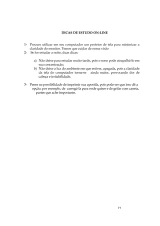 71
DICAS DE ESTUDO ON-LINE
1- Procure utilizar em seu computador um protetor de tela para minimizar a
claridade do monitor. Temos que cuidar de nossa visão
2- Se for estudar a noite, duas dicas:
a) Não deixe para estudar muito tarde, pois o sono pode atrapalhá-lo em
sua concentração;
b) Não deixe a luz do ambiente em que estiver, apagada, pois a claridade
da tela do computador torna-se ainda maior, provocando dor de
cabeça e irritabilidade.
3- Pense na possibilidade de imprimir sua apostila, pois pode ser que isso dê a
opção, por exemplo, de carregá-la para onde quiser e de grifar com caneta,
partes que ache importante.
 