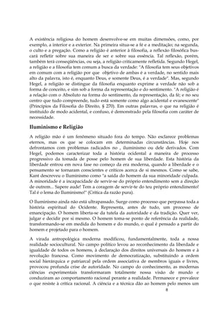 8
A existência religiosa do homem desenvolve-se em muitas dimensões, como, por
exemplo, a interior e a exterior. Na primeira situa-se a fé e a meditação; na segunda,
o culto e a pregação. Como a religião é anterior à filosofia, a reflexão filosófica bus-
cará refletir sobre sua maneira de ser e sobre sua essência. Tal reflexão, porém,
também terá conseqüências, ou seja, a religião criticamente refletida. Segundo Hegel,
a religião e a filosofia tem comum a busca da verdade: "A filosofia tem seus objetivos
em comum com a religião por que objetivo de ambas é a verdade, no sentido mais
alto da palavra, isto é, enquanto Deus, e somente Deus, é a verdade". Mas, segundo
Hegel, a religião se distingue da filosofia enquanto exprime a verdade não sob a
forma de conceito, e sim sob a forma da representação e do sentimento. "A religião é
a relação com o Absoluto na forma do sentimento, da representação, da fé; e no seu
centro que tudo compreende, tudo está somente como algo acidental e evanescente"
(Princípios da Filosofia do Direito, § 270). Em outras palavras, o que na religião é
instituído de modo acidental, e confuso, é demonstrado pela filosofia com caráter de
necessidade.
Iluminismo e Religião
A religião mão é um fenômeno situado fora do tempo. Não esclarece problemas
eternos, mas os que se colocam em determinadas circunstâncias. Hoje nos
defrontamos com problemas radicados no , iluminismo ou dele derivados. Com
Hegel, podemos caracterizar toda a história ocidental a maneira de processo
progressivo da tomada de posse pelo homem de sua liberdade. Esta história da
liberdade entrou em nova fase no começo da era moderna, quando a liberdade e o
pensamento se tornaram conscientes e críticos acerca de si mesmos. Como se sabe,
Kant descreveu o Iluminismo como "a saída do homem da sua minoridade culpada.
A minoridade é a incapacidade de servir-se do próprio entendimento sem a direção
de outrem... Sapere aude! Tem a coragem de servir-te do teu próprio entendimento!
Tal é o lema do Iluminismo!" (Crítica da razão pura).
O Iluminismo ainda não está ultrapassado. Surge como processo que perpassa toda a
história espiritual do Ocidente. Representa, antes de tudo, um processo de
emancipação. O homem liberta-se da tutela da autoridade e da tradição. Quer ver,
julgar e decidir por si mesmo. O homem toma-se ponto de referência da realidade,
transformando-se em medida do homem e do mundo, o qual é pensado a partir do
homem e projetado para o homem.
A virada antropológica moderna modificou, fundamentalmente, toda a nossa
realidade sociocultural. No campo político levou ao reconhecimento da liberdade e
igualdade de todos os homens, à declaração dos direitos universais do homem e à
revolução francesa. Como movimento de democratização, substituindo a ordem
social hierárquica e patriarcal pela ordem associativa de membros iguais e livres,
provocou profunda crise de autoridade. No campo do conhecimento, as modernas
ciências experimentais transformaram totalmente nossa visão de mundo e
conduziram ao comportamento racional perante a realidade. Permanece e prevalece
o que resiste à crítica racional. A ciência e a técnica dão ao homem pelo menos um
 