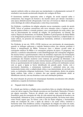 9
suposto senhorio sobre as coisas para sua manipulação e o planejamento racional. O
resultado é um mundo secularizado despido dos vestígios de Deus.
O iluminismo também repercutiu sobre a religião, de modo especial sobre o
cristianismo. Sua imagem do homem e do mundo estava por demais vinculada a
uma época definitivamente ultrapassada. Com isso a fé tornou-se objeto de suspeita
como ideologia de ordem ultrapassada e como força reacionária.
No Ocidente, o problema da religião adquiriu novas conotações a partir do século
XVIII. Talvez se pudesse caracterizar esta nova situação como a ruptura entre o
mundo judaico-cristão e o mundo profano, com a emancipação da razão crítica, que
visa ao discernimento da verdade da religião. Os pressupostos, no Oriente, são
outros. Depois do iluminismo, no Ocidente, também os pressupostos da Idade Média
e da Antiguidade perderam sua evidência. Nos tempos modernos, a subjetividade e a
razão críticas, no processo de emancipação iluminista, sentiram a necessidade do
conhecimento.
No Ocidente, já nos séc. XVII e XVIII, iniciou-se um movimento de emancipação,
quando os teólogos aplicaram o método histórico-crítico das ciências profanas à
leitura e interpretação da Bíblia. Tornou-se claro o abismo cavado entre as
concepções místicas da Bíblia e as concepções próprias da época. O progresso, nas
ciências, e conduziu naturalmente a certa demitologização das concepções religiosas.
Da mesma forma o questionamento crítico da metafísica repercutiu nas formulações
do cristianismo, cujas doutrinas haviam sido formuladas em linguagem metafísica. A
constituição dos Estados moderno como sistemas de garantias da liberdade e do
direito e da sociedade moderna como sistema baseado na satisfação de necessidades,
levou ao questionamento de tradições morais, sociais, políticas de instituições sociais
com as quais a Igreja se havia identificado em grande parte. Assim, com o
movimento iluminista, o cristianismo tradicional e ambiental entra em crise.
Aumentada tensão entre a subjetividade crítica e sua interioridade, de um lado e do
outro, as instituições religiosas tradicionais. Como conseqüência, dentro da própria
Igreja católica, hoje, cresce o número dos que apenas parcialmente ainda se
identificam com ela, com sua doutrina e com suas orientações práticas.
Na atual situação do processo de emancipação iluminista encontramos três atitudes
unilaterais a respeito do fenômeno religioso.
a) Negação total da religião
É a atitude que declara a religião como consciência falsa ou simples ideologia para,
como tal, dever negá-la. Essa atitude encontra-se em Feuerbach, Nietzsche e Freud e
em alguns marxistas. Trata-se de atitude com caráter mais romântico que, em
Feuerbach, parte da concepção de vida, de vida natural não alienada do homem e da
humanidade. Alimenta-se, pois, a saudade do paraíso perdido. Na forma mais cética,
como Freud, espera que, no futuro, com o fim da ilusão religiosa, a humanidade
esteja em condições de, com a ajuda da ciência e da razão crítica, construir a
harmonia total. Esta tendência conduz à liquidação da religião em nome da razão,
que pretende ser a única possuidora da verdade, considerando a religião como uma
 