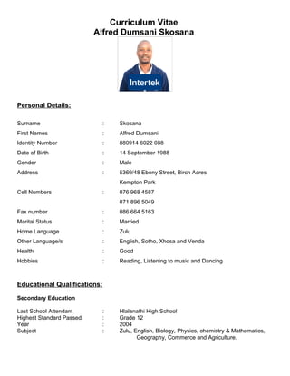 Curriculum Vitae
Alfred Dumsani Skosana
Personal Details:
Surname : Skosana
First Names : Alfred Dumsani
Identity Number : 880914 6022 088
Date of Birth : 14 September 1988
Gender : Male
Address : 5369/48 Ebony Street, Birch Acres
Kempton Park
Cell Numbers : 076 968 4587
071 896 5049
Fax number : 086 664 5163
Marital Status : Married
Home Language : Zulu
Other Language/s : English, Sotho, Xhosa and Venda
Health : Good
Hobbies : Reading, Listening to music and Dancing
Educational Qualifications:
Secondary Education
Last School Attendant : Hlalanathi High School
Highest Standard Passed : Grade 12
Year : 2004
Subject : Zulu, English, Biology, Physics, chemistry & Mathematics,
Geography, Commerce and Agriculture.
 