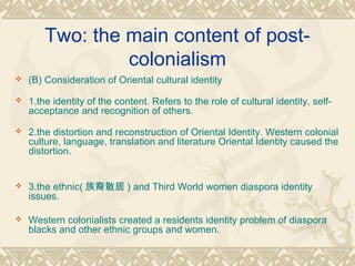 Two: the main content of post-
colonialism
 (B) Consideration of Oriental cultural identity
 1.the identity of the content. Refers to the role of cultural identity, self-
acceptance and recognition of others.
 2.the distortion and reconstruction of Oriental Identity. Western colonial
culture, language, translation and literature Oriental Identity caused the
distortion.
 3.the ethnic( 族裔散居 ) and Third World women diaspora identity
issues.
 Western colonialists created a residents identity problem of diaspora
blacks and other ethnic groups and women.
 