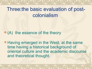 Three:the basic evaluation of post-
colonialism
 (A) the essence of the theory
 Having emerged in the West, at the same
time having a historical background of
oriental culture and the academic discourse
and theoretical thought.
 