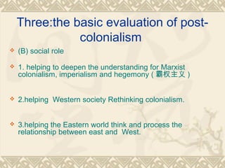 Three:the basic evaluation of post-
colonialism
 (B) social role
 1. helping to deepen the understanding for Marxist
colonialism, imperialism and hegemony ( 霸权主义 )
 2.helping Western society Rethinking colonialism.
 3.helping the Eastern world think and process the
relationship between east and West.
 