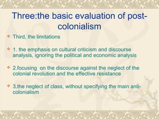 Three:the basic evaluation of post-
colonialism
 Third, the limitations
 1. the emphasis on cultural criticism and discourse
analysis, ignoring the political and economic analysis
 2.focusing on the discourse against the neglect of the
colonial revolution and the effective resistance
 3.the neglect of class, without specifying the main anti-
colonialism
 