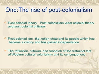 One:The rise of post-colonialism
 Post-colonial theory - Post-colonialism post-colonial theory
and post-colonial criticism.
 Post-colonial ism- the nation-state and its people which has
become a colony and has gained independence
 The reflection, criticism and research of the historical fact
of Western cultural colonialism and its consequences
 