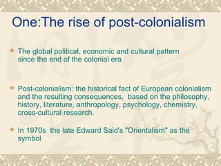 One:The rise of post-colonialism
 The global political, economic and cultural pattern
since the end of the colonial era
 Post-colonialism: the historical fact of European colonialism
and the resulting consequences, based on the philosophy,
history, literature, anthropology, psychology, chemistry,
cross-cultural research.
 In 1970s the late Edward Said's "Orientalism" as the
symbol
 