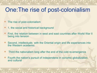 One:The rise of post-colonialism
 The rise of post-colonialism
 1, the social and historical background
 First, the relation between in west and east countries after World War II
being into tension
 Second, intellectuals with the Oriental origin and life experiences into
the Western academic
 Third the nationalism long after the end of the cold re-emergence
 Fourth,the nation's pursuit of independene in conomic globalization
and cultural
 
