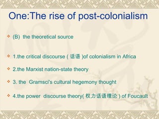 One:The rise of post-colonialism
 (B) the theoretical source
 1.the critical discourse ( 话语 )of colonialism in Africa
 2.the Marxist nation-state theory
 3. the Gramsci's cultural hegemony thought
 4.the power discourse theory( 权力话语理论 ) of Foucault
 