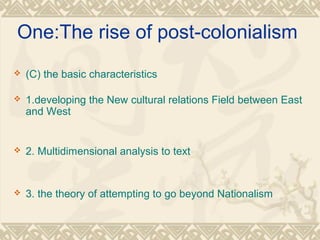 One:The rise of post-colonialism
 (C) the basic characteristics
 1.developing the New cultural relations Field between East
and West
 2. Multidimensional analysis to text
 3. the theory of attempting to go beyond Nationalism
 