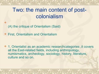 Two: the main content of post-
colonialism

(A) the critique of Orientalism (Said)
 First, Orientalism and Orientalism
 1. Orientalist as an academic researchcategories ,it covers
all the East-related fields, including anthropology,
numismatics, archeology, sociology, history, literature,
culture and so on.
 