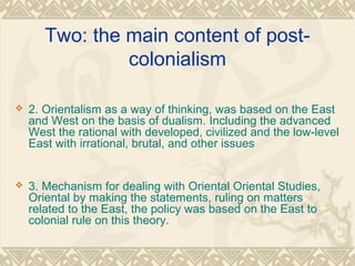 Two: the main content of post-
colonialism
 2. Orientalism as a way of thinking, was based on the East
and West on the basis of dualism. Including the advanced
West the rational with developed, civilized and the low-level
East with irrational, brutal, and other issues
 3. Mechanism for dealing with Oriental Oriental Studies,
Oriental by making the statements, ruling on matters
related to the East, the policy was based on the East to
colonial rule on this theory.
 