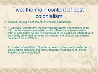 Two: the main content of post-
colonialism
 Second, the overt and latent Orientalism Orientalism
 1. Obvious Orientalism: most of Western writers and thinkers in the
19th century were summarized as the difference in them in written
form of personal style and in awareness of the East is no different, and
constantly confirmed enhance and deepen the unequal relationship
between East and West.
 2. Insidious Orientalism: Oriental scholars of bias is not a reflection of
their political positions, but mainly from the mechanism of Oriental
Studies of the culture itself.
 