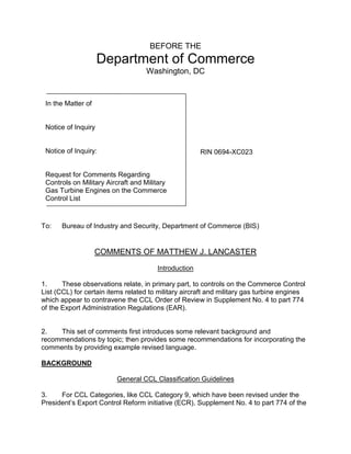 BEFORE THE
Department of Commerce
Washington, DC
To: Bureau of Industry and Security, Department of Commerce (BIS)
COMMENTS OF MATTHEW J. LANCASTER
Introduction
1. These observations relate, in primary part, to controls on the Commerce Control
List (CCL) for certain items related to military aircraft and military gas turbine engines
which appear to contravene the CCL Order of Review in Supplement No. 4 to part 774
of the Export Administration Regulations (EAR).
2. This set of comments first introduces some relevant background and
recommendations by topic; then provides some recommendations for incorporating the
comments by providing example revised language.
BACKGROUND
General CCL Classification Guidelines
3. For CCL Categories, like CCL Category 9, which have been revised under the
President’s Export Control Reform initiative (ECR), Supplement No. 4 to part 774 of the
RIN 0694-XC023
In the Matter of
Notice of Inquiry
Notice of Inquiry:
Request for Comments Regarding
Controls on Military Aircraft and Military
Gas Turbine Engines on the Commerce
Control List
 