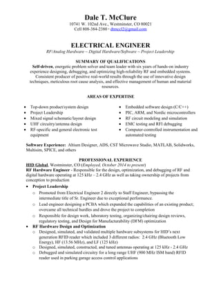 Dale T. McClure
10741 W. 102nd Ave., Westminster, CO 80021
Cell 808-384-2380 ∙ dtmccl2@gmail.com
ELECTRICAL ENGINEER
RF/Analog Hardware ~ Digital Hardware/Software ~ Project Leadership
SUMMARY OF QUALIFICATIONS
Self-driven, energetic problem solver and team leader with six years of hands-on industry
experience designing, debugging, and optimizing high-reliability RF and embedded systems.
Consistent producer of positive real-world results through the use of innovative design
techniques, meticulous root cause analysis, and effective management of human and material
resources.
AREAS OF EXPERTISE
• Top-down product/system design
• Project Leadership
• Mixed signal schematic/layout design
• UHF circuitry/antenna design
• RF-specific and general electronic test
equipment
• Embedded software design (C/C++)
• PIC, ARM, and Nordic microcontrollers
• RF circuit modeling and simulation
• EMC testing and RFI debugging
• Computer-controlled instrumentation and
automated testing
Software Experience: Altium Designer, ADS, CST Microwave Studio, MATLAB, Solidworks,
Multisim, SPICE, and others
PROFESSIONAL EXPERIENCE
HID Global, Westminster, CO (Employed, October 2014 to present)
RF Hardware Engineer - Responsible for the design, optimization, and debugging of RF and
digital hardware operating at 125 kHz – 2.4 GHz as well as taking ownership of projects from
conception to production
• Project Leadership
o Promoted from Electrical Engineer 2 directly to Staff Engineer, bypassing the
intermediate title of Sr. Engineer due to exceptional performance.
o Lead engineer designing a PCBA which expanded the capabilities of an existing product;
overcame all technical hurdles and drove the project to completion
o Responsible for design work, laboratory testing, organizing/chairing design reviews,
regulatory testing, and Design for Manufacturability (DFM) optimization
• RF Hardware Design and Optimization
o Designed, simulated, and validated multiple hardware subsystems for HID’s next
generation RFID reader which included 3 different radios: 2.4 GHz (Bluetooth Low
Energy), HF (13.56 MHz), and LF (125 kHz)
o Designed, simulated, constructed, and tuned antennas operating at 125 kHz - 2.4 GHz
o Debugged and simulated circuitry for a long range UHF (900 MHz ISM band) RFID
reader used in parking garage access control applications
 