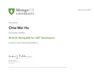 Andrew Erlichson
Vice President, Education
MongoDB, Inc.
This conﬁrms
successfully completed
a course of study offered by MongoDB, Inc.
December 9, 2015
Chia-Wei Hu
M101N: MongoDB for .NET Developers
Authenticity of this document can be verified at http://education.mongodb.com/downloads/certificates/2d22aa6d827749d2b5ff8e33f75ba30f/Certificate.pdf
 
