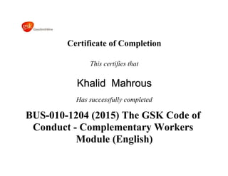 Certificate of Completion
This certifies that
Khalid Mahrous
Has successfully completed
BUS-010-1204 (2015) The GSK Code of
Conduct - Complementary Workers
Module (English)
 