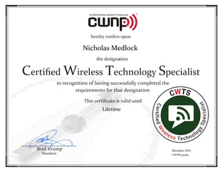 in	recognition	of	having	successfully	completed	the
requirements	for	that	designation.
This	certiﬁcate	is	valid until
Brad	Crump
President
hereby	confers	upon
the	designation
Certiﬁed Wireless	Technology	Specialist
Member	ID#:
CWTS
CertifiedW
ir
eless Technolo
gySpecialist
Lifetime
CWNP143769
Nicholas Medlock
 