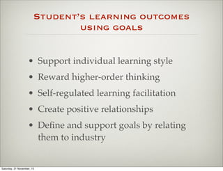 Student’s learning outcomes
using goals
• Support individual learning style
• Reward higher-order thinking
• Self-regulated learning facilitation
• Create positive relationships
• Deﬁne and support goals by relating
them to industry
Saturday, 21 November, 15
 