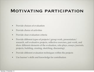Motivating participation
• Provide choices of evaluation
• Provide choice of activities
• Provide clear evaluation criteria
• Provide different types of projects ( group work, presentation/
research, self evaluative projects, reﬂective exercises, pair work, and
show different elements of the evaluation, role-plays, essays, journals,
projects, building, creating, sketching, discussing).
• Provide different evaluation techniques within the projects
• Use learner’s skills and knowledge for contribution
Saturday, 21 November, 15
 