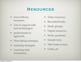 Resources
• List of library
resources,
• List of support staff
and technologies,
• professionals to
approach,
• Note taking strategies,
• Learning strategies,
• Learning style
inventories,
• Video resources,
• Recorded books,
• Study groups,
• Digital resources,
• Study questions,
• Sample tests,
• Take home exams,
• Clubs, etc
Saturday, 21 November, 15
 