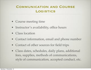 Communication and Course
Logistics
• Course meeting time
• Instructor’s availability, ofﬁce hours
• Class location
• Contact information, email and phone number
• Contact of other sources for ﬁeld trips
• Class dates, schedules, daily plans, additional
fees, supplies, methods of communications,
style of communication, accepted conduct, etc.
Saturday, 21 November, 15
 