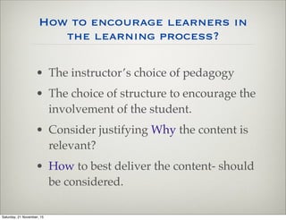 How to encourage learners in
the learning process?
• The instructor’s choice of pedagogy
• The choice of structure to encourage the
involvement of the student.
• Consider justifying Why the content is
relevant?
• How to best deliver the content- should
be considered.
Saturday, 21 November, 15
 