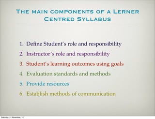 The main components of a Lerner
Centred Syllabus
1. Deﬁne Student’s role and responsibility
2. Instructor’s role and responsibility
3. Student’s learning outcomes using goals
4. Evaluation standards and methods
5. Provide resources
6. Establish methods of communication
Saturday, 21 November, 15
 
