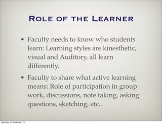 Role of the Learner
• Faculty needs to know who students
learn: Learning styles are kinesthetic,
visual and Auditory, all learn
differently.
• Faculty to share what active learning
means: Role of participation in group
work, discussions, note taking, asking
questions, sketching, etc..
Saturday, 21 November, 15
 