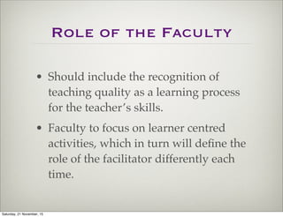 Role of the Faculty
• Should include the recognition of
teaching quality as a learning process
for the teacher’s skills.
• Faculty to focus on learner centred
activities, which in turn will deﬁne the
role of the facilitator differently each
time.
Saturday, 21 November, 15
 