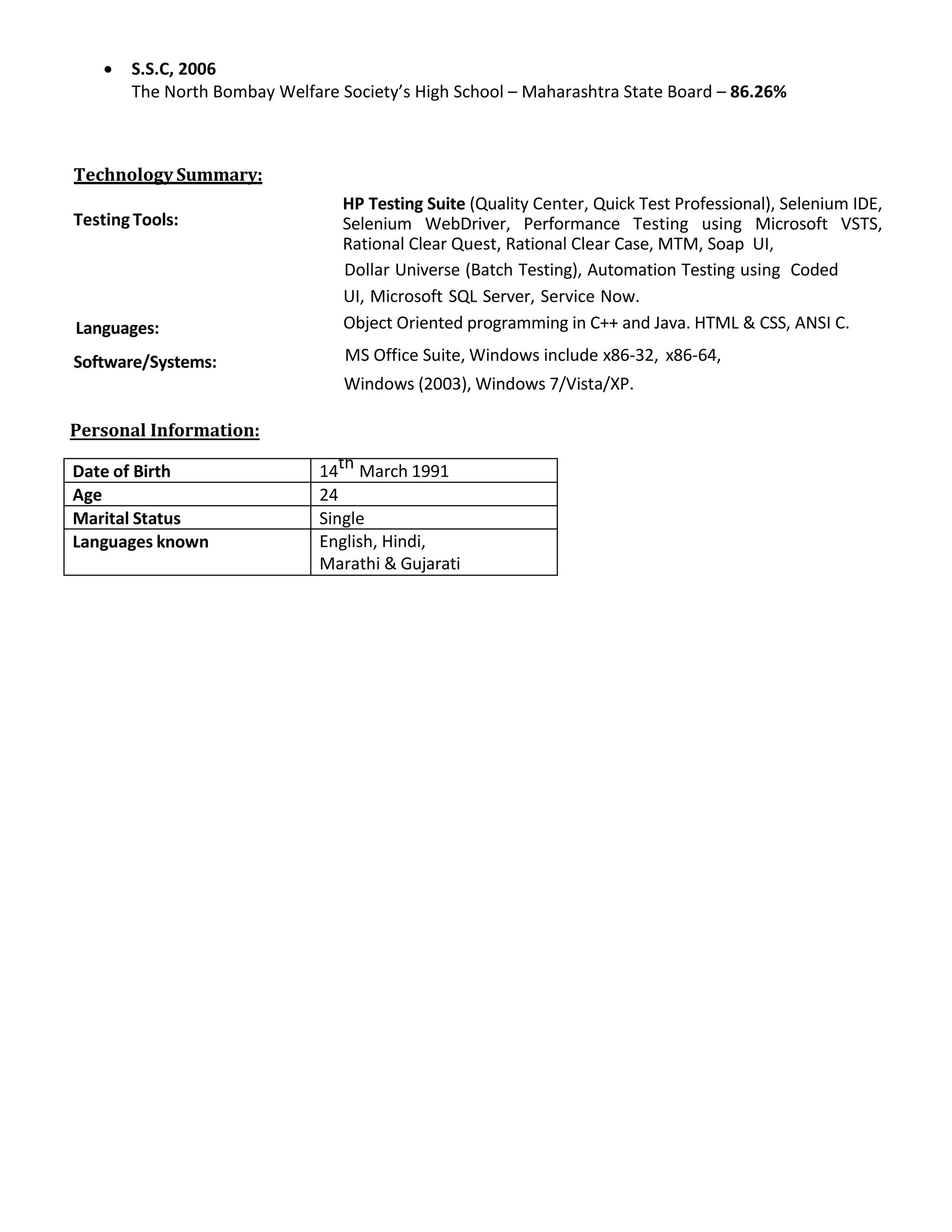 • S.S.C, 2006
The North Bombay Welfare Society’s High School – Maharashtra State Board – 86.26%
Technology Summary:
Testing Tools:
Languages:
Software/Systems:
HP Testing Suite (Quality Center, Quick Test Professional), Selenium IDE,
Selenium WebDriver, Performance Testing using Microsoft VSTS,
Rational Clear Quest, Rational Clear Case, MTM, Soap UI,
Dollar Universe (Batch Testing), Automation Testing using Coded
UI, Microsoft SQL Server, Service Now.
Object Oriented programming in C++ and Java. HTML & CSS, ANSI C.
MS Office Suite, Windows include x86-32, x86-64,
Windows (2003), Windows 7/Vista/XP.
Date of Birth 14th March 1991
Age 24
Marital Status Single
Languages known English, Hindi,
Marathi & Gujarati
Personal Information:
 