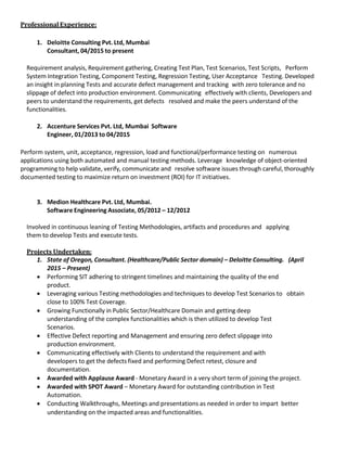 ProfessionalExperience:
1. Deloitte Consulting Pvt. Ltd, Mumbai
Consultant, 04/2015 to present
Requirement analysis, Requirement gathering, Creating Test Plan, Test Scenarios, Test Scripts, Perform
System Integration Testing, Component Testing, Regression Testing, User Acceptance Testing. Developed
an insight in planning Tests and accurate defect management and tracking with zero tolerance and no
slippage of defect into production environment. Communicating effectively with clients, Developers and
peers to understand the requirements, get defects resolved and make the peers understand of the
functionalities.
2. Accenture Services Pvt. Ltd, Mumbai Software
Engineer, 01/2013 to 04/2015
Perform system, unit, acceptance, regression, load and functional/performance testing on numerous
applications using both automated and manual testing methods. Leverage knowledge of object-oriented
programming to help validate, verify, communicate and resolve software issues through careful, thoroughly
documented testing to maximize return on investment (ROI) for IT initiatives.
3. Medion Healthcare Pvt. Ltd, Mumbai.
Software Engineering Associate, 05/2012 – 12/2012
Involved in continuous leaning of Testing Methodologies, artifacts and procedures and applying
them to develop Tests and execute tests.
Projects Undertaken:
1. State of Oregon, Consultant. (Healthcare/Public Sector domain) – Deloitte Consulting. (April
2015 – Present)
• Performing SIT adhering to stringent timelines and maintaining the quality of the end
product.
• Leveraging various Testing methodologies and techniques to develop Test Scenarios to obtain
close to 100% Test Coverage.
• Growing Functionally in Public Sector/Healthcare Domain and getting deep
understanding of the complex functionalities which is then utilized to develop Test
Scenarios.
• Effective Defect reporting and Management and ensuring zero defect slippage into
production environment.
• Communicating effectively with Clients to understand the requirement and with
developers to get the defects fixed and performing Defect retest, closure and
documentation.
• Awarded with Applause Award - Monetary Award in a very short term of joining the project.
• Awarded with SPOT Award – Monetary Award for outstanding contribution in Test
Automation.
• Conducting Walkthroughs, Meetings and presentations as needed in order to impart better
understanding on the impacted areas and functionalities.
 