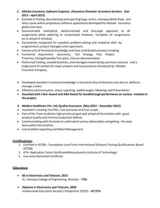 2. Allstate Insurance, Software Engineer. (Insurance Domain)- Accenture Services. (Jan
2013 – April 2015)
• Excelled in finding, documenting and reporting bugs, errors, interoperability flaws and
other issues within proprietary software applications developed for Allstate Insurance
global user base.
• Demonstrated methodical, detail-oriented and thorough approach to all
assignments while adhering to compressed timelines. Complete all assignments
on or ahead of schedule
• Consistently recognized for excellent problem-solving and analytical skills by
programmers, project managers and supervisors.
• Gained a lot of functional knowledge and have contributed actively in making
• Functional requirement documents, Test Strategy Plan, Project
Timelines, String/Assembly Test plans, Closure documentation.
• Performed Testing, created baselines, and managed a team being a primary resource and a
single point of contact for major projects and new products introduced by Allstate
Insurance Company.
• Developed excellent Functional knowledge in Insurance Area of business and also an ability to
manage a team.
• Effective communication, status reporting, walkthroughs, Meetings and Presentation.
• Awarded with I-Star Award and AAA Award for breakthrough performance on various modules in
the project.
3. Medion Healthcare Pvt. Ltd, Quality Assurance. (May 2012 – December 2012)
• Involved in creating Test Plan, Test scenarios and Test scripts.
• Part of the Team to deliver high priority project well ahead of the timeline with good
product quality and minimal production defects.
• Communicating with the team to understand various deliverables and getting the tasks
done within the timeline.
• Learnt defect reporting and Defect Management.
Certifications:
1. Certified in ISTQB – Foundation Level from International Software Testing Qualifications Board
(ISTQB)
2. ATA- Application Tester Certificate(Massachusetts Institute of Technology)
3. Insurance Generalist Certificate.
Education:
• BE in Electronics and Telecom, 2012
K.J. Somaiya College of Engineering, Mumbai – 73%
• Diploma in Electronics and Telecom, 2009
Vivekananda Education Society’s Polytechnic [VESP] – 87.57%
 