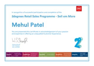 In recognition of successful participation and completion of the
2degrees Retail Sales Programme - Sell em More
You are presented this certificate in acknowledgement of your passion
and expertise in offering an unequalled Customer Experience.
Passion Challenger Simplicity IntegrityDevoted
Our passion shows
through in everything
we do and how we do
it - together.
We fearlessly innovate
and come up with
brilliant ideas delivering
the unexpected.
We move mountains to
with and communicate
with. Every interaction
is a reflection of this.
We are a likeable
bunch - honest,
grounded, dependable
and fair.
We move mountains to
serve New Zealanders.
Stewart Sherriff
CEO, 2degrees
Mehul Patel
12th June 2016
Powered by TCPDF (www.tcpdf.org)
 