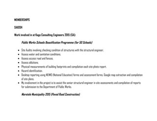 MEMBERSHIPS
SAIOSH
Work involved in at Kago Consulting Engineers 2015 (SA):
Public Works Schools Beautification Programme (for 50 Schools)
• Site Audits involving checking condition of structures with the structural engineer.
• Assess water and sanitation conditions.
• Assess access road and fences.
• Assess ablutions.
• Physical measurements of building footprints and compilation each site photo report.
• Hazard identification.
• Desktop reporting using NEIMS (National Education) forms and assessment forms, Google map extraction and compilation
of site plans.
• My involvement in the project is to assist the senior structural engineer in site assessments and compilation of reports
for submission to the Department of Public Works.
Moretele Municipality 2015 (Paved Road Construction)
 