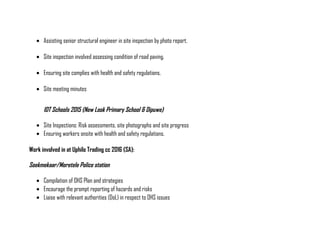 • Assisting senior structural engineer in site inspection by photo report.
• Site inspection involved assessing condition of road paving.
• Ensuring site complies with health and safety regulations.
• Site meeting minutes
IDT Schools 2015 (New Look Primary School & Dipuwe)
• Site Inspections: Risk assessments, site photographs and site progress
• Ensuring workers onsite with health and safety regulations.
Work involved in at Uphilo Trading cc 2016 (SA):
Soekmekaar/Moretele Police station
• Compilation of OHS Plan and strategies
• Encourage the prompt reporting of hazards and risks
• Liaise with relevant authorities (DoL) in respect to OHS issues
 