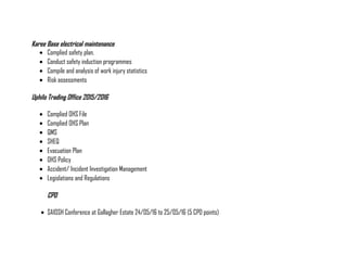 Karee Base electrical maintenance
• Complied safety plan.
• Conduct safety induction programmes
• Compile and analysis of work injury statistics
• Risk assessments
Uphilo Trading Office 2015/2016
• Complied OHS File
• Complied OHS Plan
• QMS
• SHEQ
• Evacuation Plan
• OHS Policy
• Accident/ Incident Investigation Management
• Legislations and Regulations
CPD
• SAIOSH Conference at Gallagher Estate 24/05/16 to 25/05/16 (5 CPD points)
 