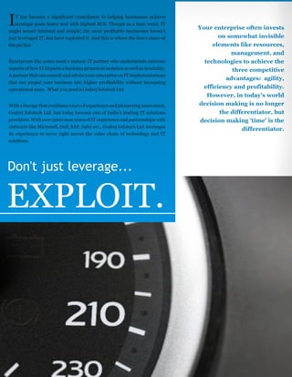 Your enterprise often invests
on somewhat invisible
elements like resources,
management, and
technologies to achieve the
three competitive
advantages: agility,
efficiency and profitability.
However, in today's world
decision making is no longer
the differentiator, but
decision making 'time' is the
differentiator.
Don't just leverage...
EXPLOIT.
T has become a significant contributor in helping businesses achieve
Istrategic goals faster and with highest ROI. Though as a buzz word, IT
might sound minimal and simple; the most profitable businesses haven't
just leveraged IT, but have exploited it. And this is where the lion's share of
thepielies.
Enterprises like yours need a mature IT partner who understands intricate
aspects of how ITimpacts a business process in isolation as well as in totality.
A partner that can consult and advise your enterprise on IT implementations
that can propel your business into higher profitability without increasing
operationalcosts. WhatyouneedisGodrejInfotechLtd.
With a lineage that combines years of experience and pioneering innovation,
Godrej Infotech Ltd. has today become one of India's leading IT solutions
providers. With over 3000 man years of IT experience and partnerships with
stalwarts like Microsoft, Dell, SAP, Infor etc., Godrej Infotech Ltd. leverages
its experience to serve right across the value chain of technology and IT
solutions.
 