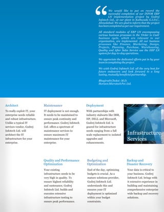 Architect
Quality and Performance
Optimization
Maintenance
Budgeting and
Optimization
Deployment
Backup and
Disaster Recovery
To really exploit IT, your
enterprise needs reliable
and robust infrastructure.
Unlike a typical IT
services vendor, Godrej
Infotech Ltd. will
architect the IT
infrastructure for your
enterprise.
Your existing
infrastructure needs to be
very high in quality. To
ensure highest reliability
and sustenance, Godrej
Infotech Ltd. builds and
executes extensive
infrastructure testing to
ensure peak performance.
IT deployment is not enough.
It needs to be maintained to
ensure peak continuity and
performance. Godrej Infotech
Ltd. offers a spectrum of
maintenance services to
ensure maximum IT
maintenance for your
enterprise.
End of the day, optimizing
budgets is crucial. As a
mature solutions provider,
Godrej Infotech Ltd.
understands this and
ensures your IT
deployment is optimized
within your budget
constraints.
With partnerships with
industry stalwarts like IBM,
HP, DELL and Microsoft,
Godrej Infotech Ltd. is
geared for infrastructure
needs ranging from a full
scale replacement to isolated
upgrades and
enhancements.
Your data is critical to
your business. Godrej
Infotech Ltd. brings with
it extensive experience in
building and maintaining
comprehensive enterprise
wide backup and recovery
solutions.
Infrastructure
Services
We would like to put on record the
successful completion of our INFOR ERP
LN implementation project by Godrej
Infotech Ltd., at our plant in Kathwada G.I.D.C.,
Ahmedabad. We are glad to inform that the project
hasbeencompletedasperourrequirement.
All standard modules of ERP LN encompassing
various business processes in the ‘Order to Cash’
business cycle, which are relevant to our
organization, are implemented. All our business
processes like Finance, Marketing, Design,
Projects, Planning, Purchase, Warehousing,
Quality and After Sales Service use the ERP LN
systemforday-to-dayoperations.
We appreciate the dedicated efforts put in by your
teamincompletingtheproject.
We wish Godrej Infotech Ltd. all the very best for
future endeavors and look forward to a long
lasting,mutuallybeneficialpartnership.
BhagirathChoksi-M.D.
HorizonMicrotechPvt.Ltd.
 