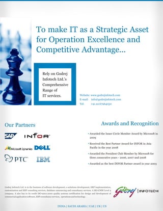 To make IT as a Strategic Asset
for Operation Excellence and
Competitive Advantage...
Rely on Godrej
Infotech Ltd.’s
Comprehensive
Range of
IT services.
Godrej Infotech Ltd. is in the business of software development, e-solutions development, ERP implementation,
customization and ERP consulting services, database outsourcing and consultancy services. A SEI-CMM Level 4
company, it also has to its credit ISO-9001:2000 quality systems certification for design and development of
commercialapplicationsoftware,ERPconsultancyservices, operationsandtechnology.
Our Partners Awards and Recognition
INDIA | SAUDI ARABIA | UAE | UK | US
Website: www.godrejinfotech.com
E-mail: info@godrejinfotech.com
Tel: +91.22.67964050
Awarded the Inner Circle Member Award by Microsoft in
2009
Received the Best Partner Award for INFOR in Asia
Pacific in the year 2008
Awarded the President Club Member by Microsoft for
three consecutive years - 2006, 2007 and 2008
Awarded as the best INFOR Partner award in year 2003
 