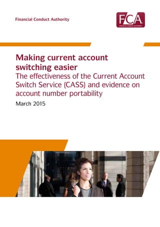 Financial Conduct Authority
Making current account
switching easier
The effectiveness of the Current Account
Switch Service (CASS) and evidence on
account number portability
March 2015
 