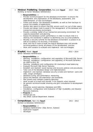  Hindawi Publishing Corporation, free zone-Egypt 2014 - Now 
Working as Senior Database Administrator 
-> Responsibilities :- 
o Provide technical support for the database environment to ensure the 
development and organization of the databases, assessment, and 
implementation of new technologies. 
o Create and monitor the databases availability as well as their backups to 
ensure the stability of applications. 
o Monitor disk spac e to ensure that SQL servers won’t run out of disk spac e. 
o Provide and design tools to assist in the management of the database and 
transaction processing environment. 
o Provide a working model of our transaction processing environment for 
capacity assessment and planning. 
o Assess the database current performance in order to ensure that it is 
meeting the standards in addition to identifying any occurred problems. 
o Develop a security scheme for the database environment to protect it as 
well as to assist in its recovery, if necessary. 
o Work with the IT team to build the logical database area and provide 
technical guidance during all phases of the development process. 
o Work with vendors to evaluate and implement new technologies. 
 iCapital, Maadi -Egypt 2012 - 2014 
Senior Database Administrator 
-> Responsibilities :- 
o Planning, installation, configuration and upgrading of Microsoft SQL Server. 
o Planning, installation, configuration and upgrading of Microsoft Dynamics 
AX 2009 & 2012 R2. 
o Planning, installation and configuration AX clustering & load balancing. 
o Evaluate Microsoft SQL Server features. 
o Establish and maintain sound backup and recovery policies and procedures. 
o Take care of the Database design and implementation. 
o Implement and maintain database security (create and maintain users and 
roles, assign privileges). 
o Database tuning and performance monitoring. 
o Setup and maintain documentation and standards. 
o Plan growth and changes (capacity planning). 
o Work as part of a team and provide 7×24 supports when required. 
o Do general technical trouble shooting and give consultation to development 
teams. 
o Enterprise system planning (Database and ERP). 
o Installation, configuration and Evaluation of High Availability and Disaster 
Recovery Solutions. 
-> Projects :- 
o Wareed.gov.ae. 
o Abu Dhabi Judicial Department Amanat 
 CompuScope, Nasr city-Egypt 2011 - 2012 
Worked as Database Administrator 
-> Responsibilities :- 
o Database Administrator (SQL Server, Sybase) 
o Application Support 
o Developer 
 
