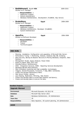  BaitAlshamail, Riyadh-KSA 2009-2010 
Worked as IT Manager 
-> Responsibilities :- 
o Application Support 
o System Administrator 
o Database Administration, Development (FoxBASE, SQL Server) 
 DrakeStore, Egypt 2008-2009 
Worked as IT Manager 
-> Responsibilities :- 
o Application Support 
o Database Administrator, Developer (FoxBASE) 
o System Administrator 
 ApexPro, Egypt 2006-2008 
Worked as Software Developer 
-> Responsibilities :- 
o Developer 
o Trainer 
o Technical support 
DBA Skills 
o Planning, installation, Configuration and upgrading of Microsoft SQL Server. 
o Performance Tuning -> Monitoring, Indexes, Analyzes SQL DB, Scripting. 
o Data Security, Backup & Disaster Recovery & Moving Database, Snapshot , Data 
Partition. 
o Management Studio, Query Analyzer, Power Shell. 
o Export & Import Data, DTS Tool. 
o Standby/Failover Administration. 
o SSIS - Integration Services, SSRS - Reporting Services Development. 
o Database-Backed Web Solutions. 
o SQL & Windows clustering and high availability technologies. 
o Triggers, Stored Procedures, Functions, T-SQL, DBCC Commands. 
o Create and develop Maintenance Plans. 
o SQL Server Profiler, Advisor. 
o Log shipping, Replication, Mirroring, SQL Cluster. 
o Create and develop plans to avoid Data disaster and latency. 
o Create and develop plans to secure the data. 
Handled Projects 
Upgrade Wareed 
Environment Microsoft Dynamics AX 2012 R2 
Database Microsoft SQL Server 2012 
Role Database Administrator, AX Administrator 
Team Size 30 
Responsibilities Data migration, AX system planning, AX administration 
ADJD 
 