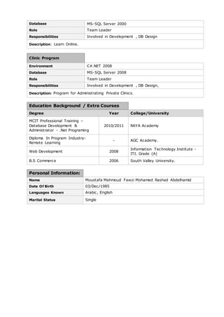 Database MS-SQL Server 2000 
Role Team Leader 
Responsibilities Involved in Development , DB Design 
Description: Learn Online. 
Clinic Program 
Environment C#.NET 2008 
Database MS-SQL Server 2008 
Role Team Leader 
Responsibilities Involved in Development , DB Design, 
Description: Program for Administrating Private Clinics. 
Education Background / Extra Courses 
Degree Year College/University 
MCIT Professional Training – 
Database Development & 
Administrator - .Net Programing 
2010/2011 RAYA Academy 
Diploma In Program Industry- 
Remote Learning 
- AGC Academy. 
Web Development 2008 
Information Technology Institute - 
ITI. Grade (A) 
B.S Commerce 2006 South Valley University. 
Personal Information: 
Name Moustafa Mahmoud Fawzi Mohamed Rashad Abdelhamid 
Date Of Birth 03/Dec/1985 
Languages Known Arabic, English 
Marital Status Single 
